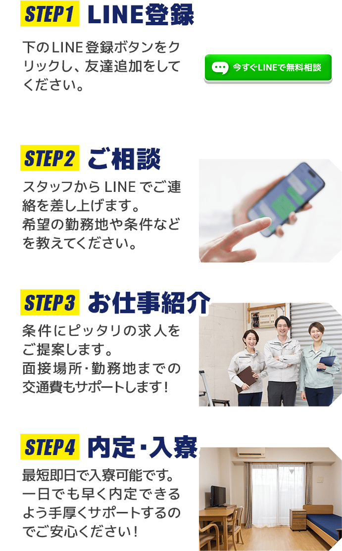 STEP1 LINE登録 下のLINE登録ボタンをクリックし、友達追加をしてください。 STEP2 ご相談 スタッフからLINEでご連絡を差し上げます。希望の勤務地や条件などを教えてください。 STEP3 お仕事紹介 条件にピッタリの求人をご提案します。面接場所・勤務地までの交通費もサポートします！ STEP4 内定・入寮 最短即日で入寮可能です。一日でも早く内定できるよう手厚くサポートするのでご安心ください！