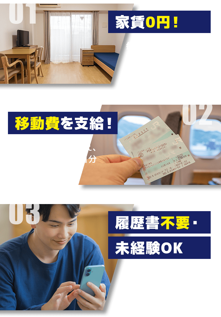 01 家賃0円！ 毎月の固定費が消え、給料がそのまま自分のお金に！ 02 移動費を支給！ 毎月の固定費が消え、給料がそのまま自分のお金に！ 03 履歴書不要・未経験OK 職歴が無くてもOK！難しい手続きは不要で、LINEから簡単に応募できます。