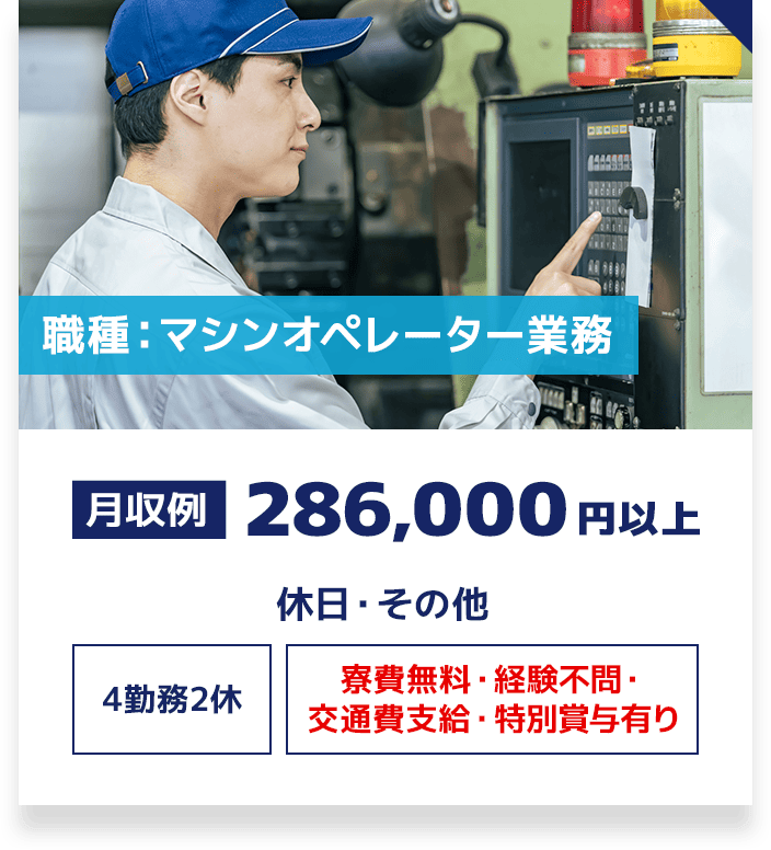 職種：マシンオペレーター業務 月収例 286,000円以上 休日・その他 4勤務2休 寮費無料・交通費支給 経験不問・特別賞与有り