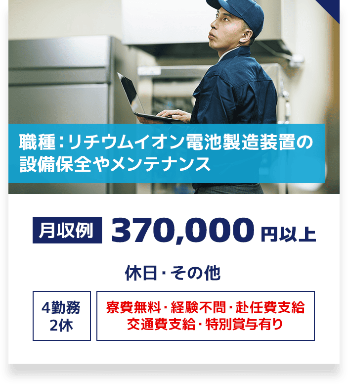 職種：リチウムイオン電池製造装置の設備保全やメンテナンス 月収例 370,000円以上 休日・その他 4勤務2休 寮費無料・経験不問・赴任費支給・交通費支給・特別賞与有り