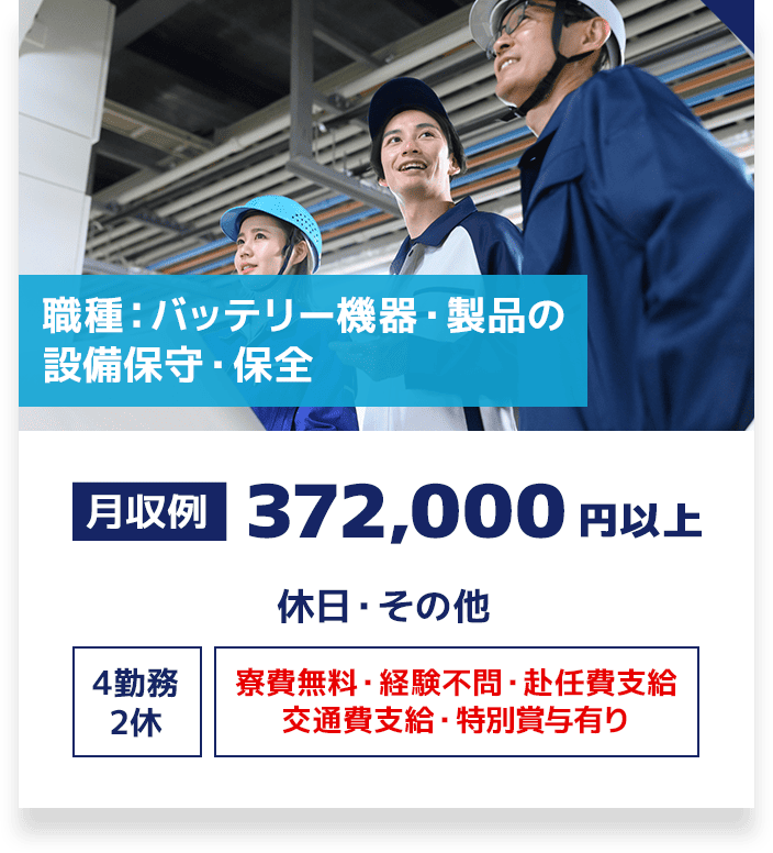 職種：バッテリー機器・製品の設備保守・保全 月収例 372,000円以上 休日・その他 4勤務2休 寮費無料・経験不問・赴任費支給・交通費支給・特別賞与有り
