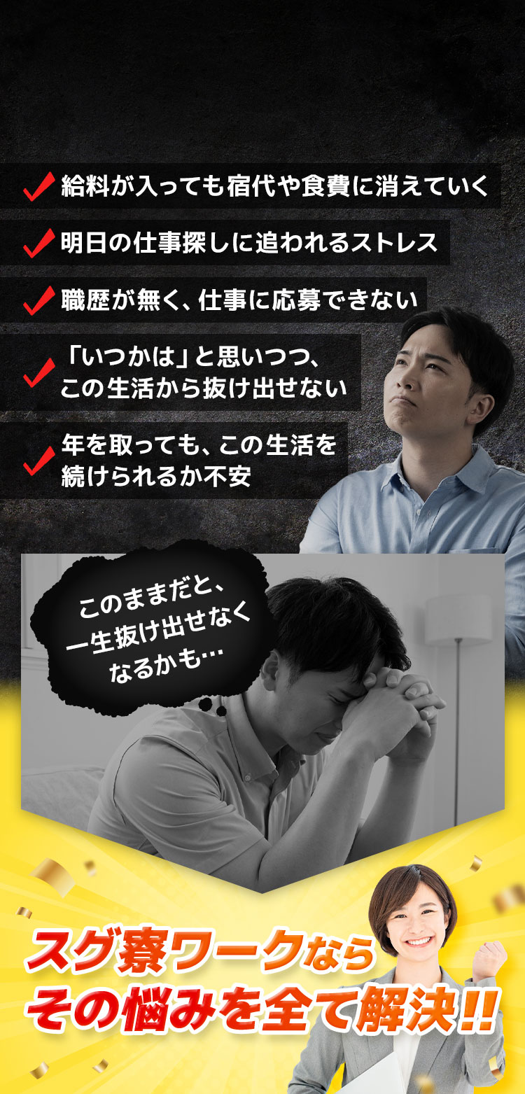 給料が入っても宿代や食費に消えていく 明日の仕事探しに追われるストレス 職歴が無く、仕事に応募できない 「いつかは」と思いつつ、この生活から抜け出せない 年を取っても、この生活を続けられるか不安 このままだと、一生抜け出せなくなるかも… スグ寮ワークならその悩みを全て解決！！